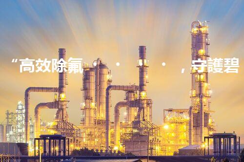 “高效除氟，守護碧水藍天——廢水中氟離子處理新篇章”